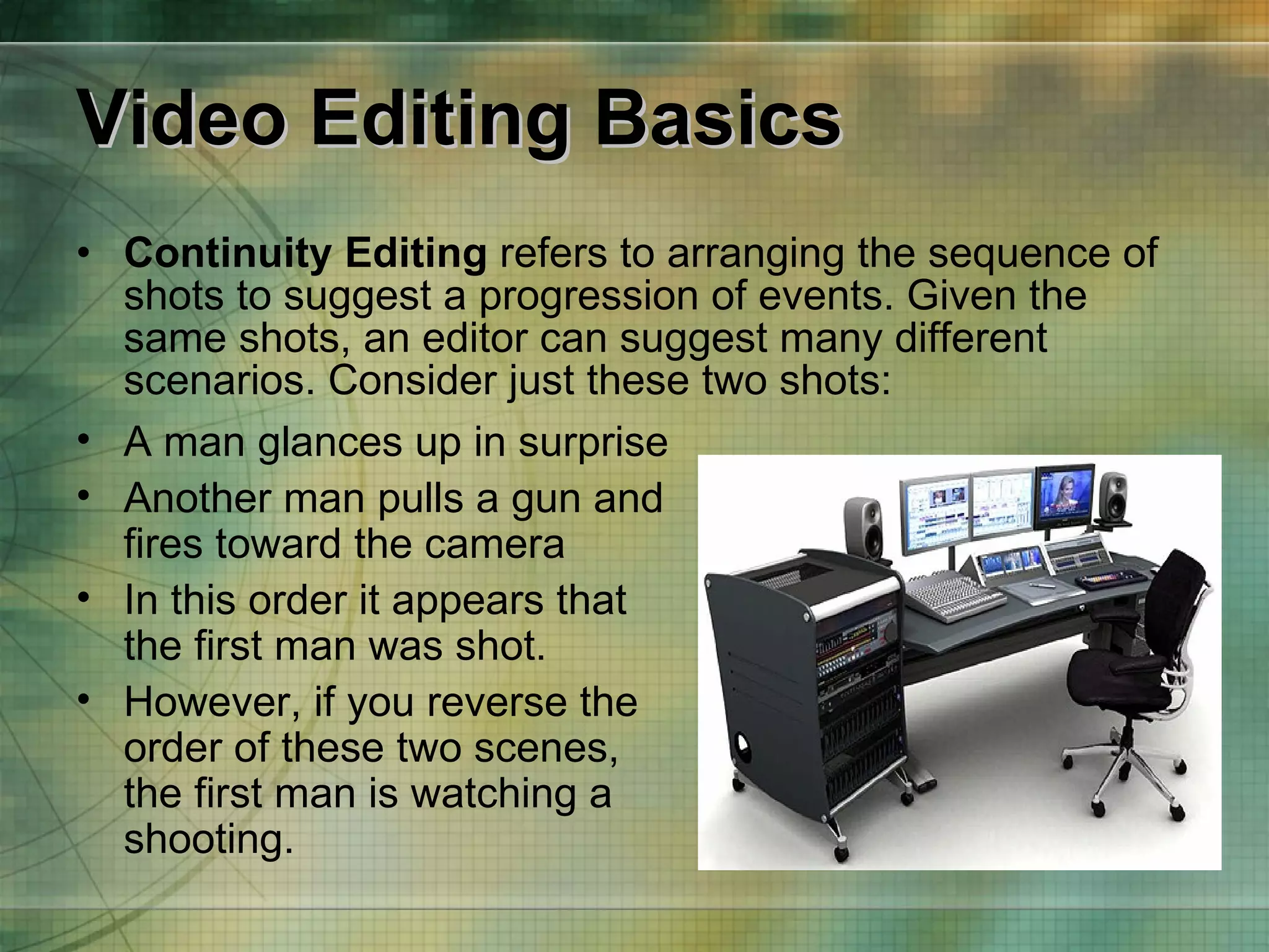 Video Editing Basics Continuity Editing  refers to arranging the sequence of shots to suggest a progression of events. Given the same shots, an editor can suggest many different scenarios. Consider just these two shots: A man glances up in surprise Another man pulls a gun and fires toward the camera  In this order it appears that the first man was shot. However, if you reverse the order of these two scenes, the first man is watching a shooting. 