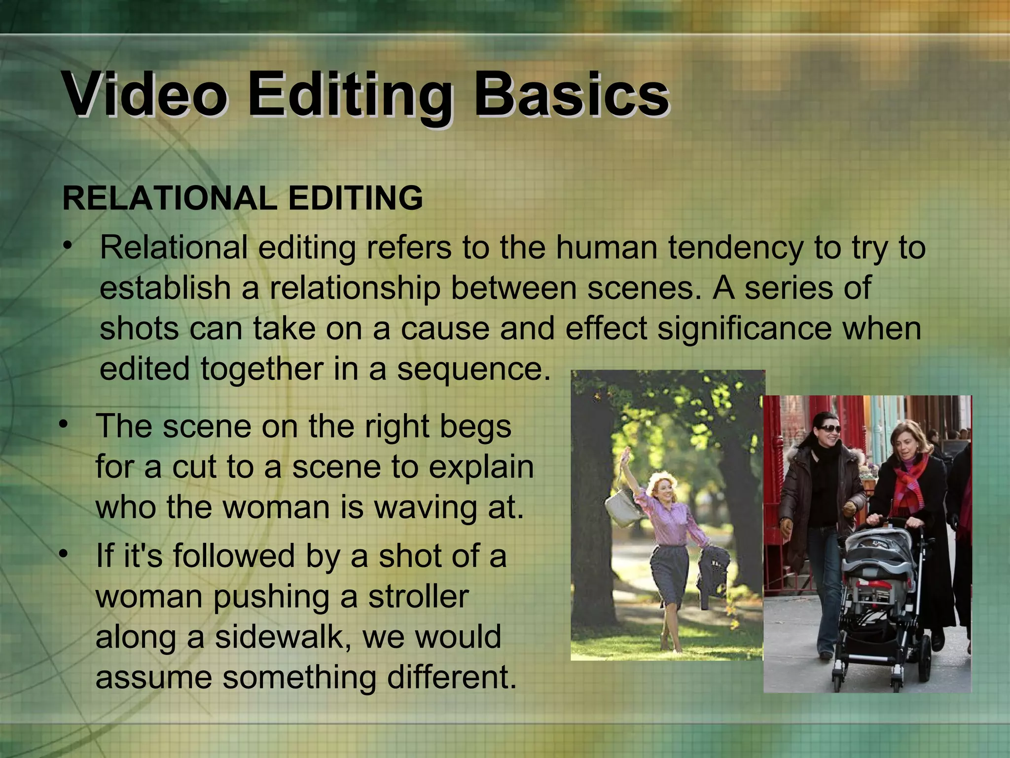 Video Editing Basics RELATIONAL EDITING Relational editing refers to the human tendency to try to establish a relationship between scenes. A series of shots can take on a cause and effect significance when edited together in a sequence. The scene on the right begs for a cut to a scene to explain who the woman is waving at. If it's followed by a shot of a woman pushing a stroller along a sidewalk, we would assume something different. 