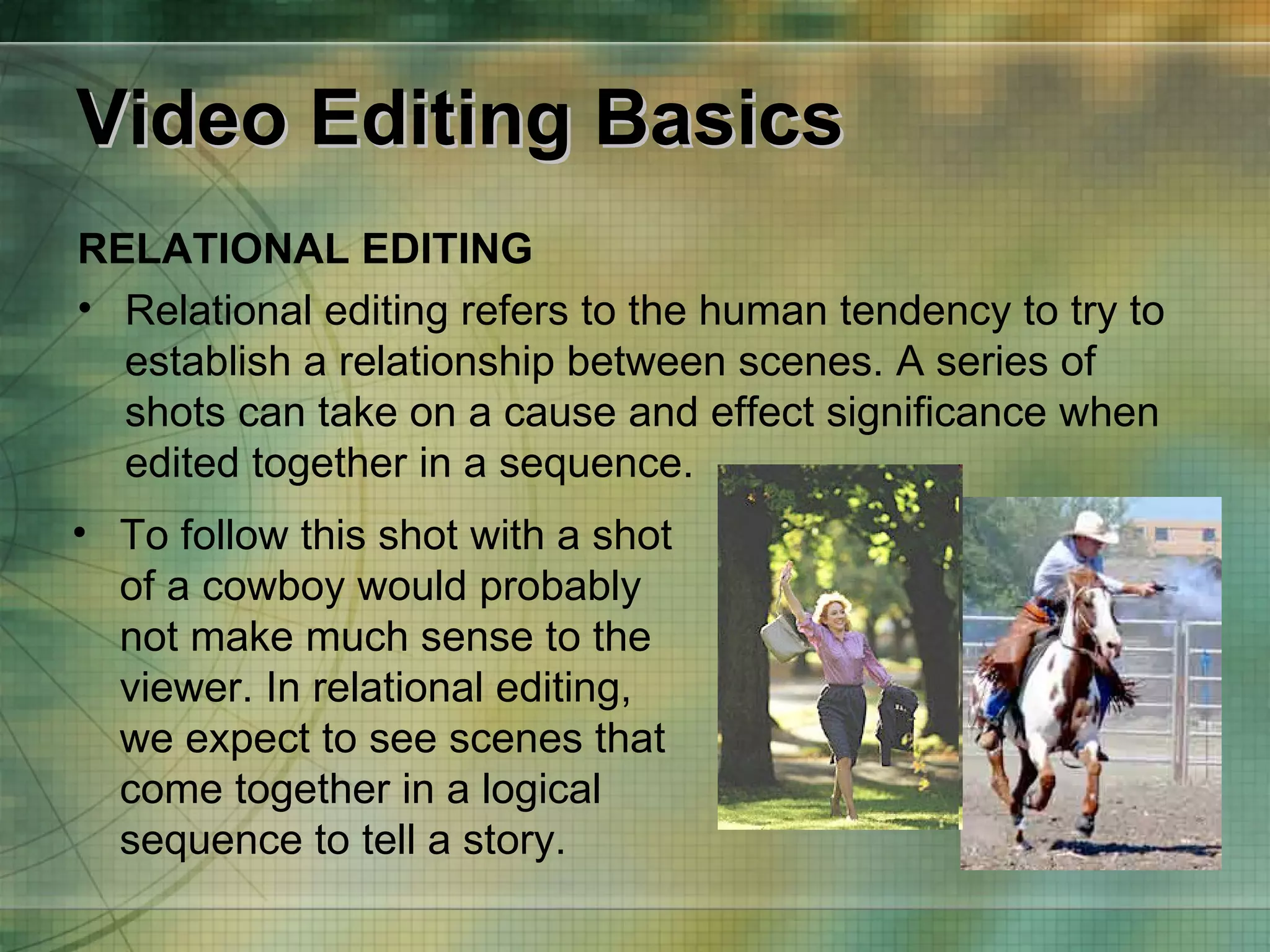 Video Editing Basics RELATIONAL EDITING Relational editing refers to the human tendency to try to establish a relationship between scenes. A series of shots can take on a cause and effect significance when edited together in a sequence. To follow this shot with a shot of a cowboy would probably not make much sense to the viewer. In relational editing, we expect to see scenes that come together in a logical sequence to tell a story. 