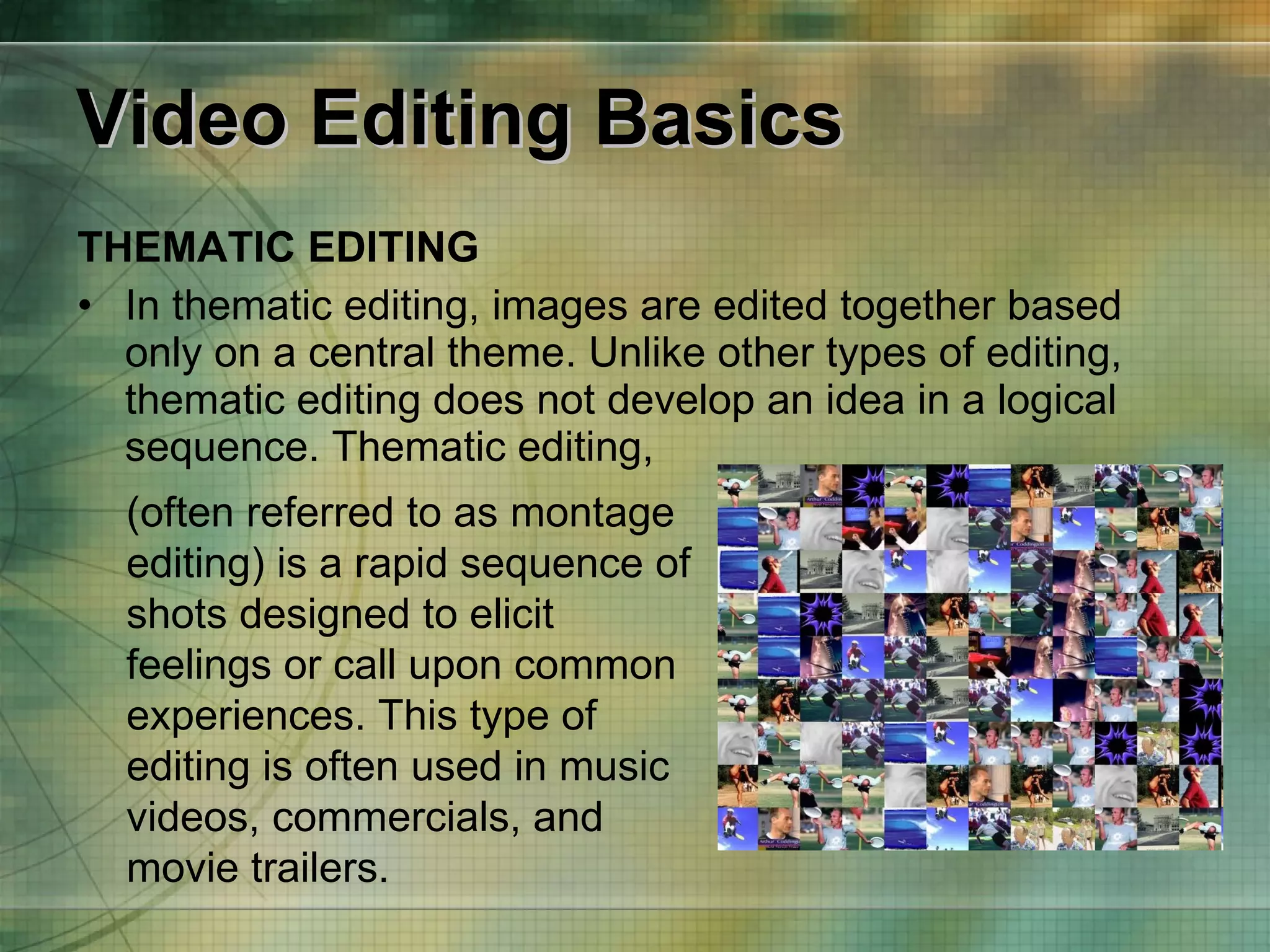 Video Editing Basics THEMATIC EDITING In thematic editing, images are edited together based only on a central theme. Unlike other types of editing, thematic editing does not develop an idea in a logical sequence. Thematic editing, (often referred to as montage editing) is a   rapid sequence of shots designed to elicit feelings or call upon common experiences. This type of editing is often used in music videos, commercials, and movie trailers. 