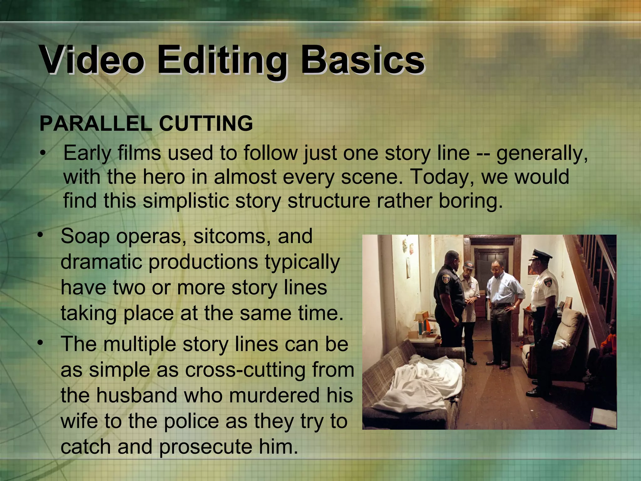 Video Editing Basics PARALLEL CUTTING Early films used to follow just one story line -- generally, with the hero in almost every scene. Today, we would find this simplistic story structure rather boring. Soap operas, sitcoms, and dramatic productions typically have two or more story lines taking place at the same time. The multiple story lines can be as simple as cross-cutting from the husband who murdered his wife to the police as they try to catch and prosecute him. 