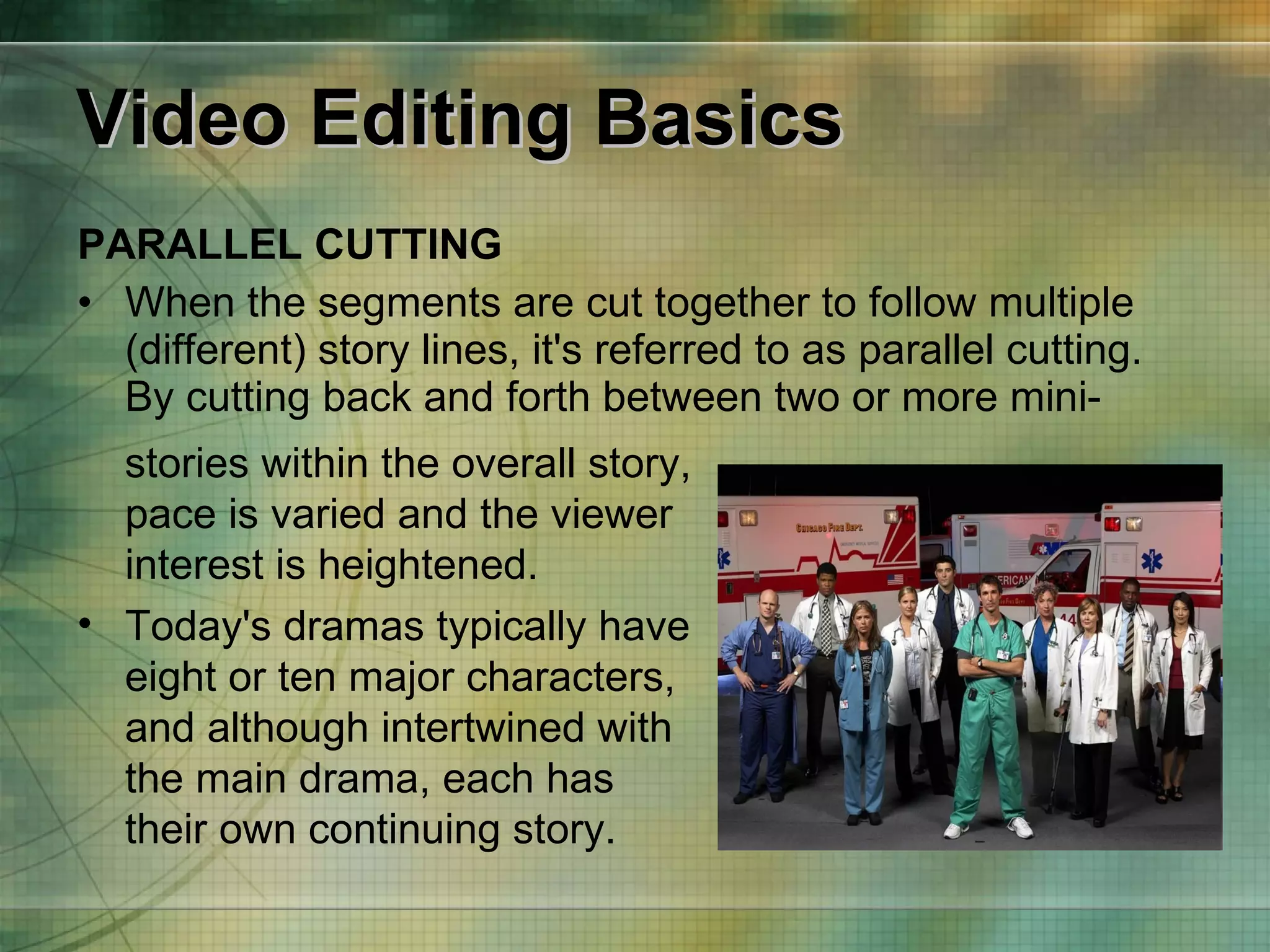 Video Editing Basics PARALLEL CUTTING When the segments are cut together to follow multiple (different) story lines, it's referred to as parallel cutting. By cutting back and forth between two or more mini- stories within the overall story, pace is varied and the viewer interest is heightened.   Today's dramas typically have eight or ten major characters, and although intertwined with the main drama, each has their own continuing story. 