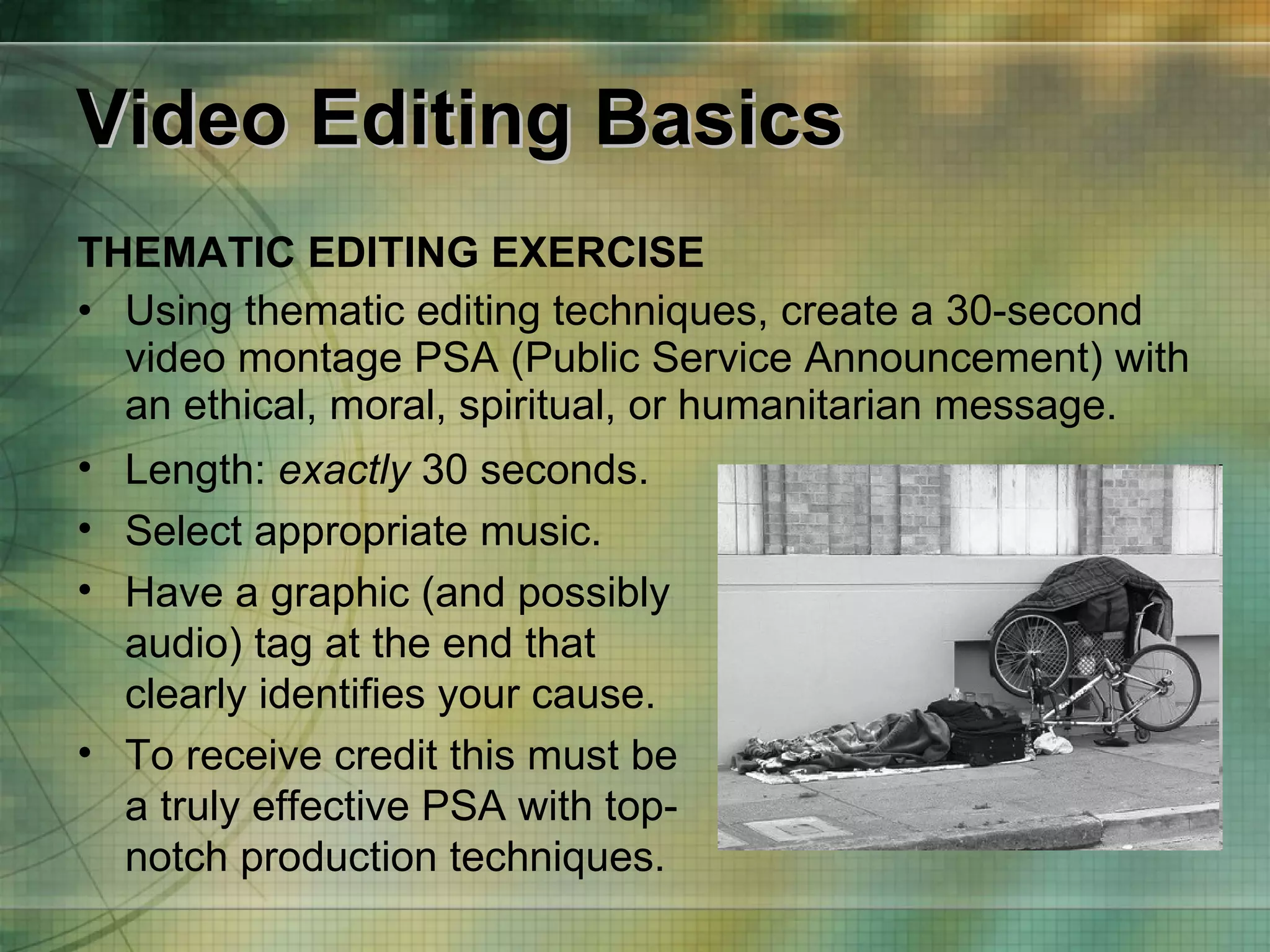 Video Editing Basics THEMATIC EDITING EXERCISE Using thematic editing techniques, create a 30-second video montage PSA (Public Service Announcement) with an ethical, moral, spiritual, or humanitarian message.  Length:  exactly  30 seconds.  Select appropriate music. Have a graphic (and possibly audio) tag at the end that clearly identifies your cause.   To receive credit this must be a truly effective PSA with top-notch production techniques. 