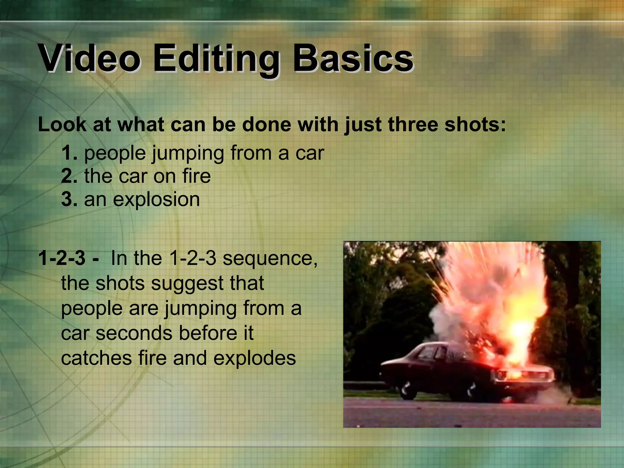 Video Editing Basics Look at what can be done with just three shots: 1.  people jumping from a car 2.  the car on fire 3.  an explosion 1-2-3 -   In the 1-2-3 sequence, the shots suggest that people are jumping from a car seconds before it catches fire and explodes 