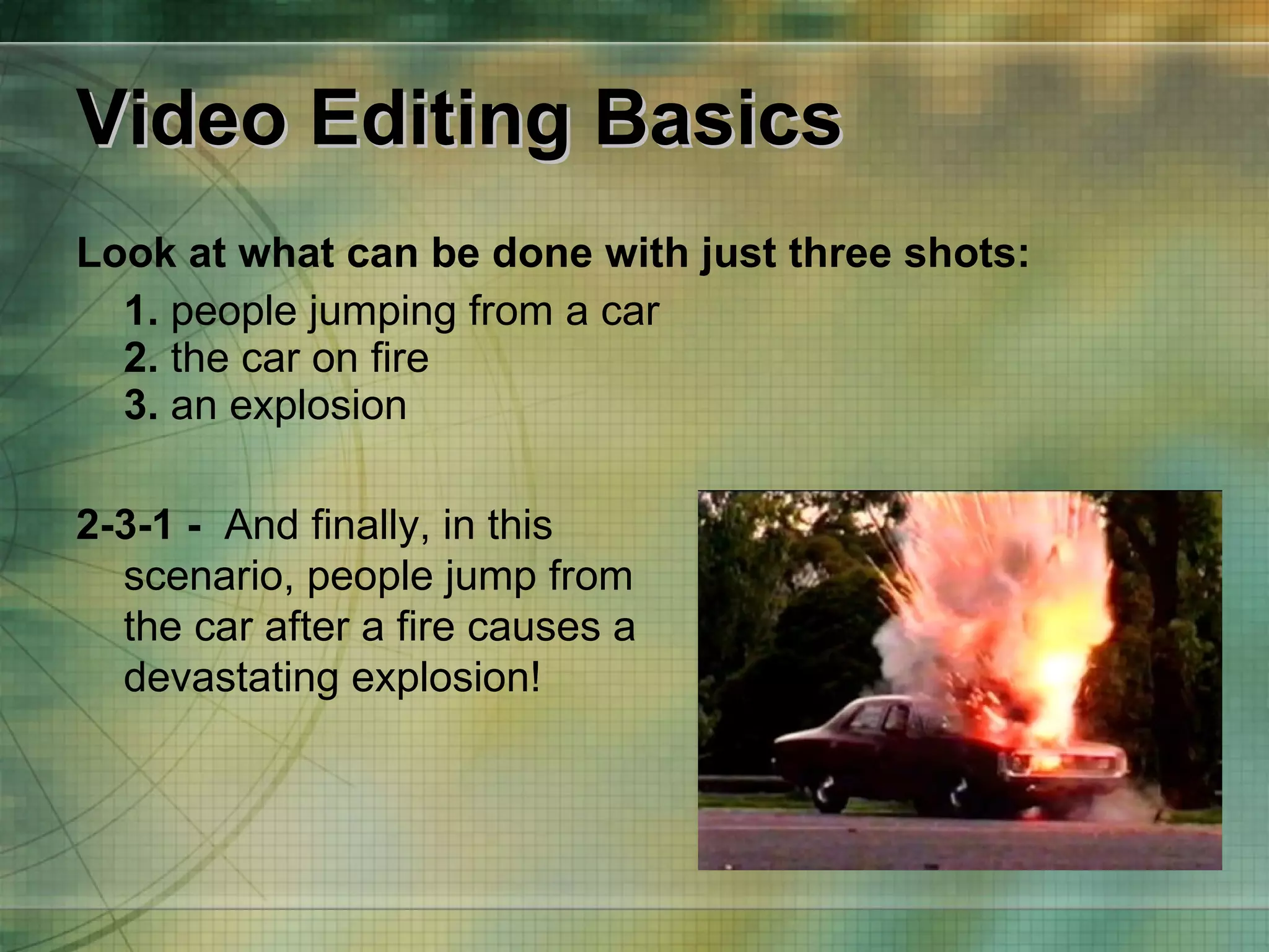 Video Editing Basics Look at what can be done with just three shots: 1.  people jumping from a car 2.  the car on fire 3.  an explosion 2-3-1 -   And finally, in this scenario, people jump from the car after a fire causes a devastating explosion!  