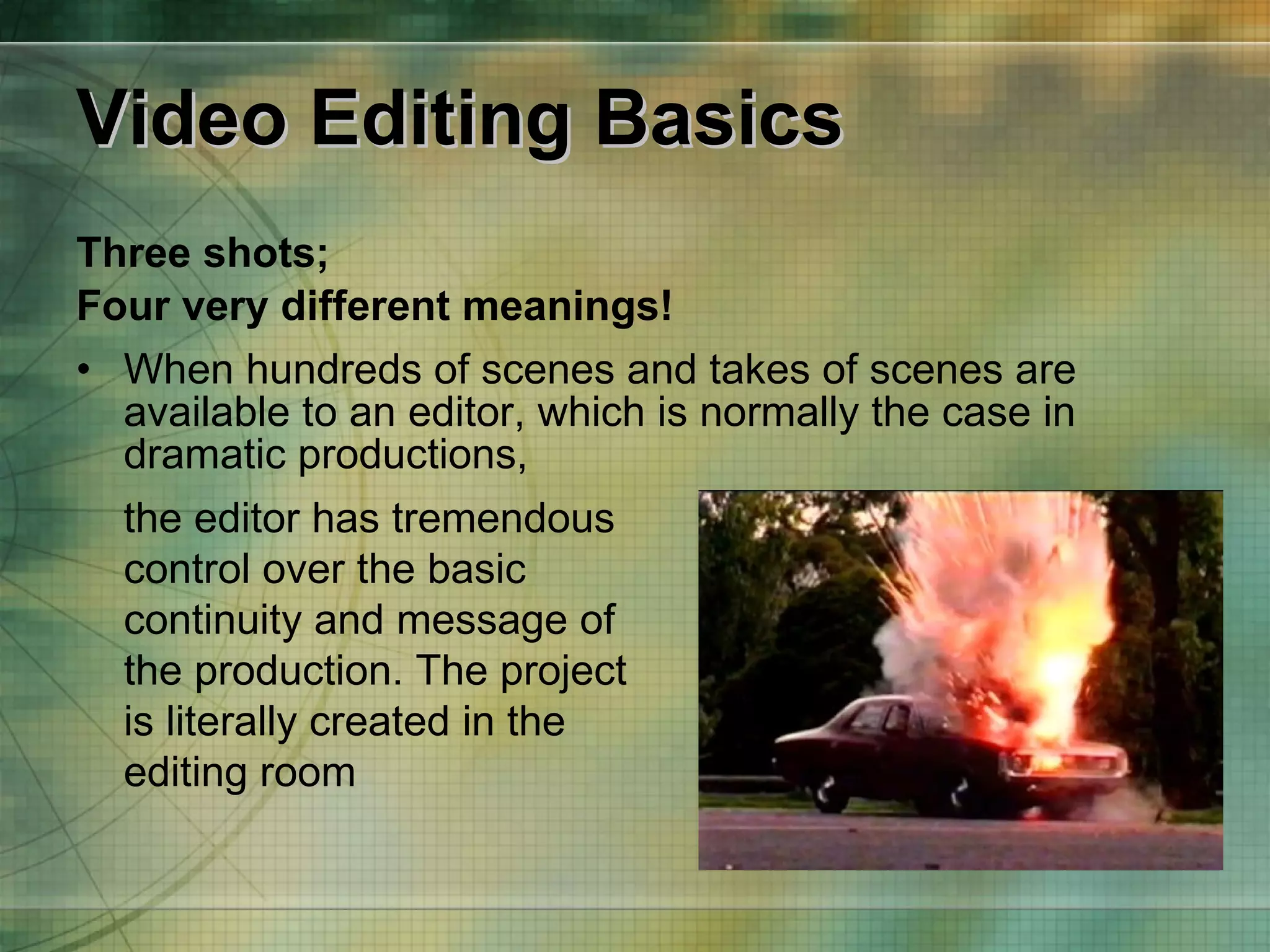 Video Editing Basics Three shots;  Four very different meanings! When hundreds of scenes and takes of scenes are available to an editor, which is normally the case in dramatic productions, the editor has tremendous control over the basic continuity and message of the production. The project is literally created in the editing room 