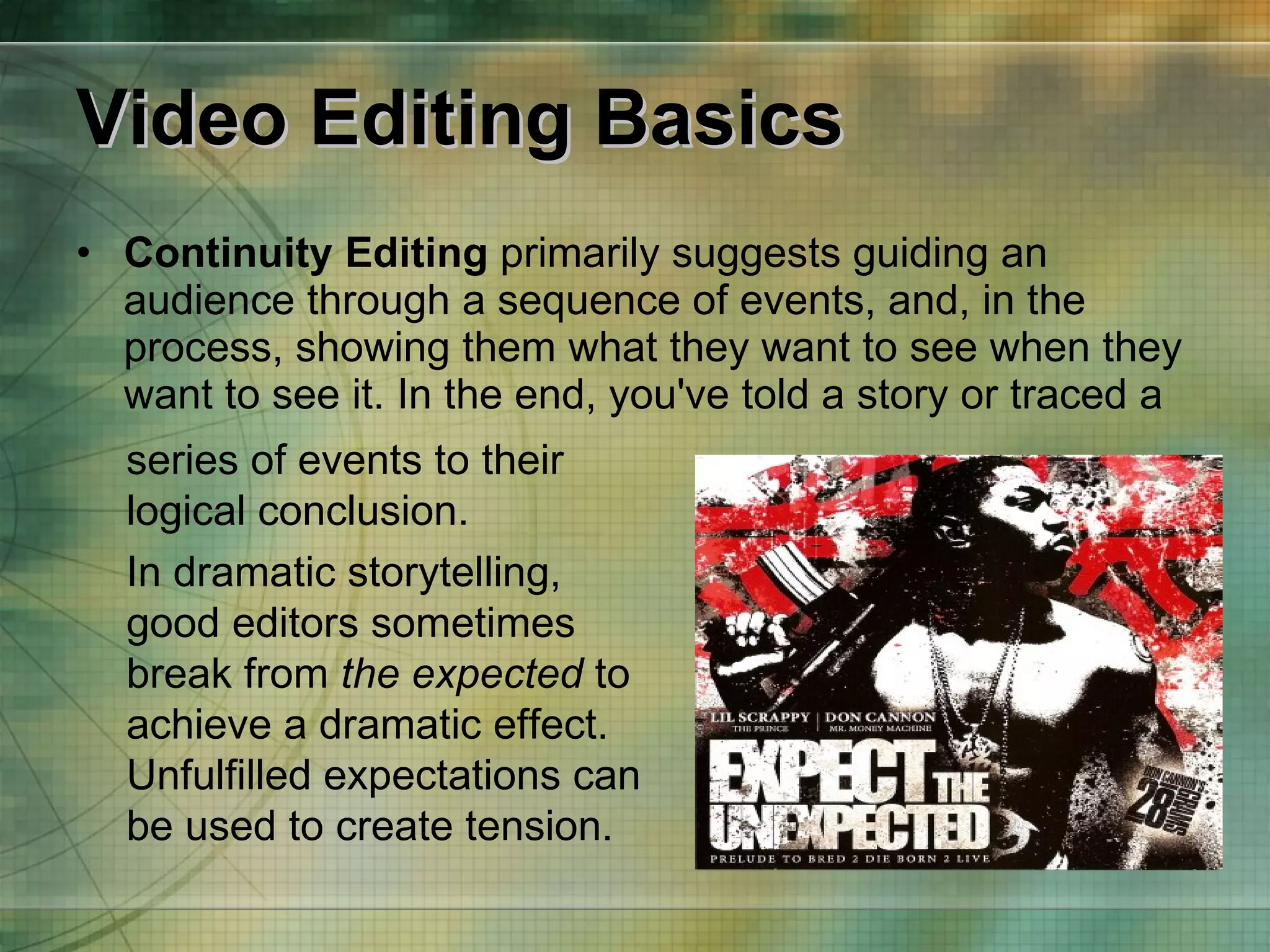 Video Editing Basics Continuity Editing  primarily suggests guiding an audience through a sequence of events, and, in the process, showing them what they want to see when they want to see it. In the end, you've told a story or traced a  series of events to their logical conclusion. In dramatic storytelling, good editors sometimes break from  the expected  to achieve a dramatic effect. Unfulfilled expectations can be used to create tension. 