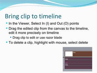 Bring clip to timeline In the Viewer, Select In (I) and Out (O) points Drag the edited clip from the canvas to the timeline, edit it more precisely on timeline  Drag clip to edit or use razor blade To delete a clip, highlight with mouse, select delete 
