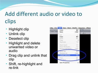 Add different audio or video to clips Highlight clip Unlink clip Deselect clip Highlight and delete unwanted video or audio Drag clip and unlink that clip Shift, re-highlight and re-link 