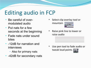 Editing audio in FCP Be careful of over-modulated audio Put nats for a few seconds at the beginning Fade nats under sound bites -12dB for narration and interviews Also for primary nats -42dB for secondary nats Select clip overlay tool or mountain Raise pink line to lower or raise audio  Use pen tool to fade audio or tweak loud points 