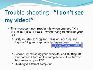Trouble-shooting -  “I don’t see my video!” The most common problem is when you see “ No Communication ” when trying to capture your vid First, you should “Log and Transfer,” not “Log and Capture,” log and capture is for tapes  Second, try restarting your computer and shutting off your camera > turn on the computer and then turn on the camera > open FCP Third, try a different computer 