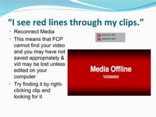 “ I see red lines through my clips.” Reconnect Media This means that FCP cannot find your video and you may have not saved appropriately & vid may be lost unless edited on your computer Try finding it by right-clicking clip and looking for it 