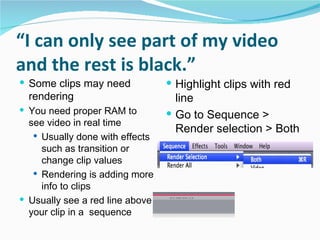 “ I can only see part of my video and the rest is black.” Some clips may need rendering You need proper RAM to see video in real time Usually done with effects such as transition or change clip values Rendering is adding more info to clips Usually see a red line above your clip in a  sequence  Highlight clips with red line Go to Sequence > Render selection > Both 