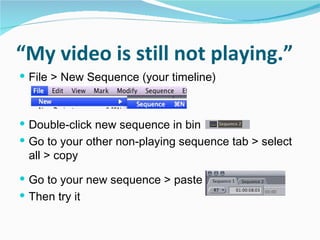 “ My video is still not playing.” File > New Sequence (your timeline) Double-click new sequence in bin Go to your other non-playing sequence tab > select all > copy  Go to your new sequence > paste  Then try it 