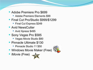 Adobe Premiere Pro $699 Adobe Premiere Elements $99 Final Cut Pro/Studio $999/$1299 Final Cut Express $249 Avid NewsCutter Avid Xpress $495 Sony Vegas Pro $585  Vegas Movie Studio $80 Pinnacle Ultimate $130  Pinnacle Studio 11 $50 Windows Movie Maker (Free) iMovie (Free) 