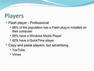 Players Flash player - Professional 98% of the population has a Flash plug-in installed on their computer  59% have a Windows Media Player  62% have a QuickTime player Copy and paste players, but advertising YouTube Vimeo  
