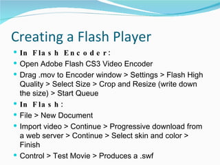 Creating a Flash Player In Flash Encoder: Open Adobe Flash CS3 Video Encoder Drag .mov to Encoder window > Settings > Flash High Quality > Select Size > Crop and Resize (write down the size) > Start Queue In Flash: File > New Document Import video > Continue > Progressive download from a web server > Continue > Select skin and color > Finish Control > Test Movie > Produces a .swf 