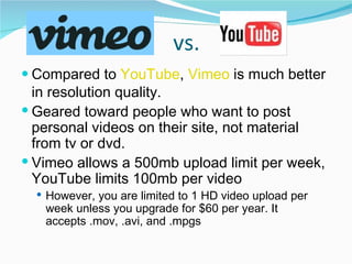 vs. Compared to  YouTube ,  Vimeo  is much better in resolution quality.  Geared toward people who want to post personal videos on their site, not material from tv or dvd.  Vimeo allows a 500mb upload limit per week, YouTube limits 100mb per video However, you are limited to 1 HD video upload per week unless you upgrade for $60 per year. It accepts .mov, .avi, and .mpgs 