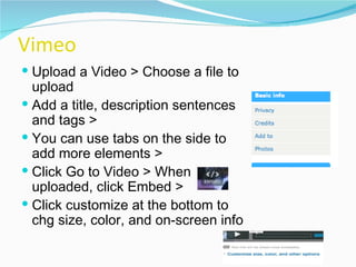 Vimeo Upload a Video > Choose a file to upload  Add a title, description sentences and tags >  You can use tabs on the side to add more elements >  Click Go to Video > When uploaded, click Embed >  Click customize at the bottom to chg size, color, and on-screen info 