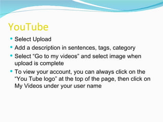 YouTube Select Upload Add a description in sentences, tags, category Select “Go to my videos” and select image when upload is complete To view your account, you can always click on the “You Tube logo” at the top of the page, then click on My Videos under your user name 