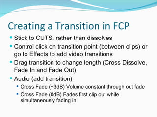 Creating a Transition in FCP Stick to CUTS, rather than dissolves Control click on transition point (between clips) or go to Effects to add video transitions  Drag transition to change length (Cross Dissolve, Fade In and Fade Out)  Audio (add transition)  Cross Fade (+3dB) Volume constant through out fade  Cross Fade (0dB) Fades first clip out while simultaneously fading in  