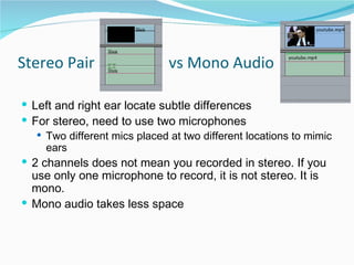 Stereo Pair  vs Mono Audio Left and right ear locate subtle differences  For stereo, need to use two microphones Two different mics placed at two different locations to mimic ears 2 channels does not mean you recorded in stereo. If you use only one microphone to record, it is not stereo. It is mono.  Mono audio takes less space 