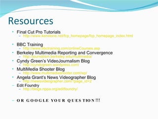 Resources Final Cut Pro Tutorials http://www.kenstone.net/fcp_homepage/fcp_homepage_index.html BBC Training http://www.bbctraining.com/onlineCourses.asp Berkeley Multimedia Reporting and Convergence http://journalism.berkeley.edu/multimedia/ Cyndy Green’s VideoJournalism Blog  http://cyndygreen.wordpress.com/ MultiMedia Shooter Blog http://www.multimediashooter.com/wp/ Angela Grant’s News Videographer Blog http://newsvideographer.com/?page_id=2 Edit Foundry http://blogs.nppa.org/editfoundry/ OR GOOGLE YOUR QUESTION!!!  
