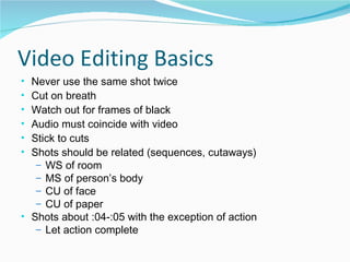 Video Editing Basics Never use the same shot twice Cut on breath Watch out for frames of black Audio must coincide with video Stick to cuts Shots should be related (sequences, cutaways) WS of room MS of person’s body CU of face CU of paper Shots about :04-:05 with the exception of action Let action complete 