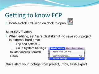 Getting to know FCP Double-click FCP icon on dock to open Must SAVE video: When editing, set “scratch disks” (4) to save your project to external hard drive Top and bottom 3 Go to System Settings  to later access Scratch  Disks Save all of your footage from project, .mov, flash export 