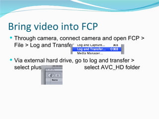 Bring video into FCP Through camera, connect camera and open FCP > File > Log and Transfer Via external hard drive, go to log and transfer > select plus sign,    select AVC_HD folder 