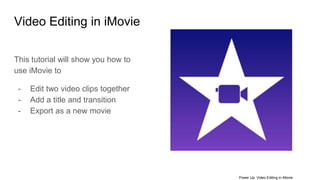 Video Editing in iMovie
This tutorial will show you how to
use iMovie to
- Edit two video clips together
- Add a title and transition
- Export as a new movie
Power Up: Video Editing in iMovie
 