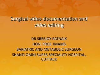 Surgical video documentation andSurgical video documentation and
video editingvideo editing
DR SREEJOY PATNAIKDR SREEJOY PATNAIK
HON. PROF. IMAMSHON. PROF. IMAMS
BARIATRIC AND METABOLIC SURGEONBARIATRIC AND METABOLIC SURGEON
SHANTI OMNI SUPER SPECIALITY HOSPITAL,SHANTI OMNI SUPER SPECIALITY HOSPITAL,
CUTTACKCUTTACK
 