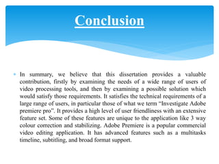  In summary, we believe that this dissertation provides a valuable
contribution, firstly by examining the needs of a wide range of users of
video processing tools, and then by examining a possible solution which
would satisfy those requirements. It satisfies the technical requirements of a
large range of users, in particular those of what we term “Investigate Adobe
premiere pro”. It provides a high level of user friendliness with an extensive
feature set. Some of these features are unique to the application like 3 way
colour correction and stabilizing. Adobe Premiere is a popular commercial
video editing application. It has advanced features such as a multitasks
timeline, subtitling, and broad format support.
Conclusion
 