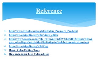 1. http://www.dvc.uk.com/acatalog/Edius_Premiere_Pro.html
2. https://en.wikipedia.org/wiki/Video_editor
3. https://www.google.co.in/?gfe_rd=cr&ei=jv87V6jhDoHT8gfBu4rwBw&
gws_rd=ssl#q=what+is+the+limitation+of+adobe+premiere+pro+cs6
4. https://en.wikipedia.org/wiki/Ogg
5. Book: Video Editing Tools
6. Research paper Live Video editing
Reference
 