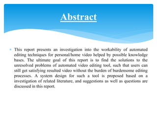  This report presents an investigation into the workability of automated
editing techniques for personal/home video helped by possible knowledge
bases. The ultimate goal of this report is to find the solutions to the
unresolved problems of automated video editing tool, such that users can
still get satisfying resulted video without the burden of burdensome editing
processes. A system design for such a tool is proposed based on a
investigation of related literature, and suggestions as well as questions are
discussed in this report.
Abstract
 