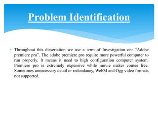  Throughout this dissertation we use a term of Investigation on: “Adobe
premiere pro”. The adobe premiere pro require more powerful computer to
run properly. It means it need to high configuration computer system.
Premiere pro is extremely expensive while movie maker comes free.
Sometimes unnecessary detail or redundancy, WebM and Ogg video formats
not supported.
Problem Identification
 