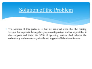  The solution of this problem is that we assumed when that the coming
version that supports the regular system configuration and we expect that it
also supports and install for 32bit of operating system. And enhance the
redundancy and unnecessary details and supports all the video formats.
Solution of the Problem
 