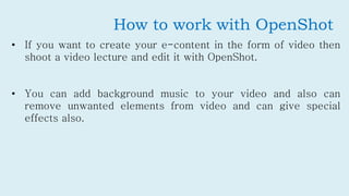 How to work with OpenShot
• If you want to create your e-content in the form of video then
shoot a video lecture and edit ...