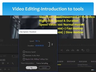 Video Editing-Introduction to tools
Project Window
Source Window
Timeline Window
Program Window
Tool Bar
Tracks:
- Video Tracks
- Audio Tracks
Snap: - Remove gap between the video
-Always on
Thumbnail: Video Head Thumbnail
Video Head and Tail Thumbnail
Continuous Video Thumbnail
1. Selection Tool: Select any clip on timeline
Move the clip
2. Selection tool: i) Track Select Forward (A)
ii) Track Select Backward (Shift + A)
- Select multiple tracks for move the clips
- For select single tracks-Press shift
Lind and Unlink: Audio and Video attachment/detachment
3. Ripple Edit Tool (B)
4. Rolling Edit Tool (N)
- Cutting videos without gap
- Eaily matching thumbnail of
two respective videos
Slow/Fast speed/movement of the video:
Right click-Speed & Duration
Speed Value: 100: Normal motion
100(+) Fast motion
100(-) Slow motion
 