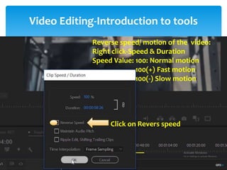 Video Editing-Introduction to tools
Project Window
Source Window
Timeline Window
Program Window
Tool Bar
Tracks:
- Video Tracks
- Audio Tracks
Snap: - Remove gap between the video
-Always on
Thumbnail: Video Head Thumbnail
Video Head and Tail Thumbnail
Continuous Video Thumbnail
1. Selection Tool: Select any clip on timeline
Move the clip
2. Selection tool: i) Track Select Forward (A)
ii) Track Select Backward (Shift + A)
- Select multiple tracks for move the clips
- For select single tracks-Press shift
Lind and Unlink: Audio and Video attachment/detachment
3. Ripple Edit Tool (B)
4. Rolling Edit Tool (N)
- Cutting videos without gap
- Eaily matching thumbnail of
two respective videos
Reverse speed/ motion of the video:
Right click-Speed & Duration
Speed Value: 100: Normal motion
100(+) Fast motion
100(-) Slow motion
Click on Revers speed
 