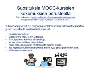 Suosituksia MOOC-kurssien
kokemuksien perusteella
Satu Hakanurmi: blogit.utu.fi/erappu/pedagogisesti-mielekas-video
Alkuperäinen lähde: Guo, P., Rubin, R. & Kim. J. 2014.
Tutkijat analysoivat 6,9 miljoonaa MOOC-kurssien videonkatselukertaa
ja sen perusteella suosituksiksi nousivat:
• Ennakkosuunnittelu!
• Videosarjoja max. 6 min videoista.
• Näytä puhuvia kasvoja, ei vain dioja.
• Kuvaa informaaleissa olosuhteissa.
• Kerro sekä visuaalisesti näyttäen että puheen avulla.
• Jos käytetään luentosalitallenteita, ne on hyvä jakaa pienempiin osiin.
• Välitä omaa innostusta!
Kuva: Sandra_schoen, pixabay.com
 