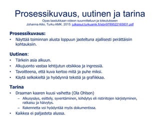 Prosessikuvaus, uutinen ja tarina
Opas laadukkaan videon suunnitteluun ja toteutukseen
Johanna Ailio, Turku AMK. 2015: julkaisut.turkuamk.fi/isbn9789522165831.pdf
Prosessikuvaus:
• Näyttää toiminnan alusta loppuun jaoteltuna ajallisesti perättäisiin
kohtauksiin.
Uutinen:
• Tärkein asia alkuun.
• Alkujuonto vastaa lehtijutun otsikkoa ja ingressiä.
• Tavoitteena, että kuva kertoo mitä ja puhe miksi.
• Käytä selkokieltä ja hyödynnä tekstiä ja grafiikkaa.
Tarina
• Draaman kaaren kuusi vaihetta (Ola Ohlson)
– Alkusysäys, esittely, syventäminen, kiihdytys eli ristiriitojen kärjistyminen,
ratkaisu ja häivytys.
– Rakennetta voi hyödyntää myös dokumentissa.
• Kaikkea ei paljasteta alussa.
 