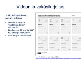 Videon kuvakäsikirjoitus
Lisää käsikirjoitukseen
jokainen kohtaus.
• Huomioi kuvatessa
mahdollisen tekstin
vaatima tila.
• Jätä loppuun 20 sek ”tyhjää”
YouTuben päätösruudulle.
• Muista myös taustaäänet!
Kuva: Akseli Huhtanen, Aalto yliopisto, CC BY:
fitech.io/fi/verkko-oppimisen-muotoilukirja-apuvaline-verkkokurssien-kehittamiseen-julkaistu
 