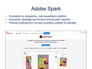 Adobe Spark
• Peruskäyttö on maksutonta, myös kaupalliseen käyttöön.
• Koulutuksen järjestäjä saa Premium-ominaisuudet maksutta.
• Yhdessä muokkaaminen onnistuu ja jaettuja sisältöjä voi päivittää.
 