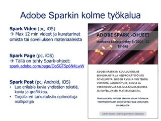 Adobe Sparkin kolme työkalua
Spark Video (pc, iOS)
→ Max 12 min videot ja kuvatarinat
omista tai sovelluksen materiaaleista
Spark Page (pc, iOS)
→ Tällä on tehty Spark-ohjeet:
spark.adobe.com/page/Oo5GT5p6N4LwW
Spark Post (pc, Android, iOS)
• Luo erilaisia kuvia yhdistäen tekstiä,
kuvia ja grafiikkaa.
• Tarjolla eri tarkoituksiin optimoituja
mallipohjia
 