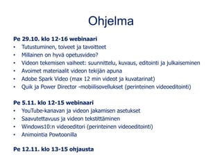 Ohjelma
Pe 29.10. klo 12-16 webinaari
• Tutustuminen, toiveet ja tavoitteet
• Millainen on hyvä opetusvideo?
• Videon tekemisen vaiheet: suunnittelu, kuvaus, editointi ja julkaiseminen
• Avoimet materiaalit videon tekijän apuna
• Adobe Spark Video (max 12 min videot ja kuvatarinat)
• Quik ja Power Director -mobiilisovellukset (perinteinen videoeditointi)
Pe 5.11. klo 12-15 webinaari
• YouTube-kanavan ja videon jakamisen asetukset
• Saavutettavuus ja videon tekstittäminen
• Windows10:n videoeditori (perinteinen videoeditointi)
• Animointia Powtoonilla
Pe 12.11. klo 13-15 ohjausta
 