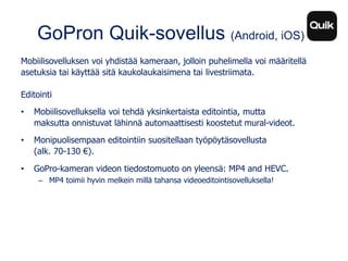 GoPron Quik-sovellus (Android, iOS)
Mobiilisovelluksen voi yhdistää kameraan, jolloin puhelimella voi määritellä
asetuksia tai käyttää sitä kaukolaukaisimena tai livestriimata.
Editointi
• Mobiilisovelluksella voi tehdä yksinkertaista editointia, mutta
maksutta onnistuvat lähinnä automaattisesti koostetut mural-videot.
• Monipuolisempaan editointiin suositellaan työpöytäsovellusta
(alk. 70-130 €).
• GoPro-kameran videon tiedostomuoto on yleensä: MP4 and HEVC.
– MP4 toimii hyvin melkein millä tahansa videoeditointisovelluksella!
 