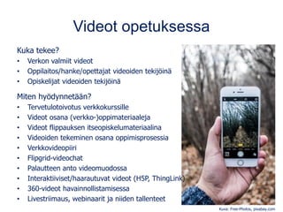 Videot opetuksessa
Kuka tekee?
• Verkon valmiit videot
• Oppilaitos/hanke/opettajat videoiden tekijöinä
• Opiskelijat videoiden tekijöinä
Miten hyödynnetään?
• Tervetulotoivotus verkkokurssille
• Videot osana (verkko-)oppimateriaaleja
• Videot flippauksen itseopiskelumateriaalina
• Videoiden tekeminen osana oppimisprosessia
• Verkkovideopiiri
• Flipgrid-videochat
• Palautteen anto videomuodossa
• Interaktiiviset/haarautuvat videot (H5P, ThingLink)
• 360-videot havainnollistamisessa
• Livestriimaus, webinaarit ja niiden tallenteet
Kuva: Free-Photos, pixabay.com
 