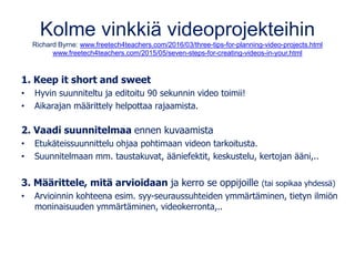 Kolme vinkkiä videoprojekteihin
Richard Byrne: www.freetech4teachers.com/2016/03/three-tips-for-planning-video-projects.html
www.freetech4teachers.com/2015/05/seven-steps-for-creating-videos-in-your.html
1. Keep it short and sweet
• Hyvin suunniteltu ja editoitu 90 sekunnin video toimii!
• Aikarajan määrittely helpottaa rajaamista.
2. Vaadi suunnitelmaa ennen kuvaamista
• Etukäteissuunnittelu ohjaa pohtimaan videon tarkoitusta.
• Suunnitelmaan mm. taustakuvat, ääniefektit, keskustelu, kertojan ääni,..
3. Määrittele, mitä arvioidaan ja kerro se oppijoille (tai sopikaa yhdessä)
• Arvioinnin kohteena esim. syy-seuraussuhteiden ymmärtäminen, tietyn ilmiön
moninaisuuden ymmärtäminen, videokerronta,..
 