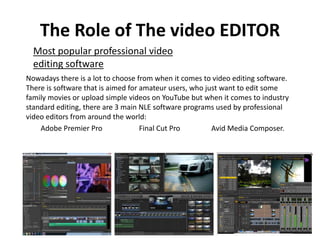 The Role of The video EDITOR
Nowadays there is a lot to choose from when it comes to video editing software.
There is software that is aimed for amateur users, who just want to edit some
family movies or upload simple videos on YouTube but when it comes to industry
standard editing, there are 3 main NLE software programs used by professional
video editors from around the world:
Adobe Premier Pro Final Cut Pro Avid Media Composer.
Most popular professional video
editing software
 